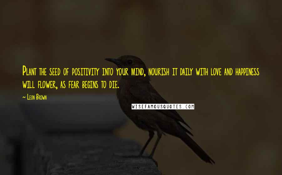 Leon Brown Quotes: Plant the seed of positivity into your mind, nourish it daily with love and happiness will flower, as fear begins to die.