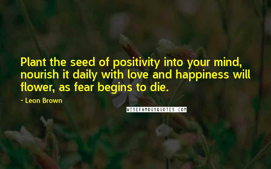 Leon Brown Quotes: Plant the seed of positivity into your mind, nourish it daily with love and happiness will flower, as fear begins to die.