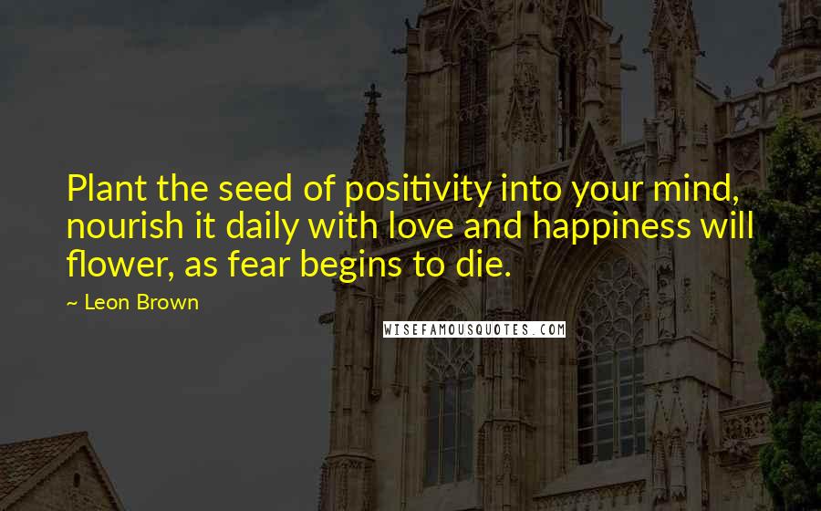 Leon Brown Quotes: Plant the seed of positivity into your mind, nourish it daily with love and happiness will flower, as fear begins to die.