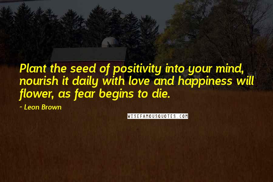 Leon Brown Quotes: Plant the seed of positivity into your mind, nourish it daily with love and happiness will flower, as fear begins to die.