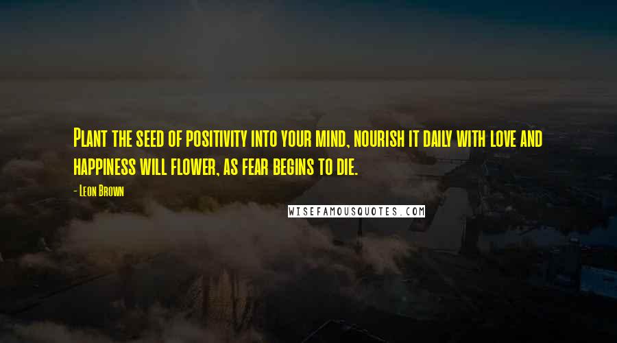 Leon Brown Quotes: Plant the seed of positivity into your mind, nourish it daily with love and happiness will flower, as fear begins to die.
