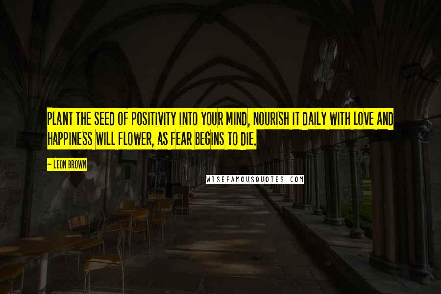 Leon Brown Quotes: Plant the seed of positivity into your mind, nourish it daily with love and happiness will flower, as fear begins to die.