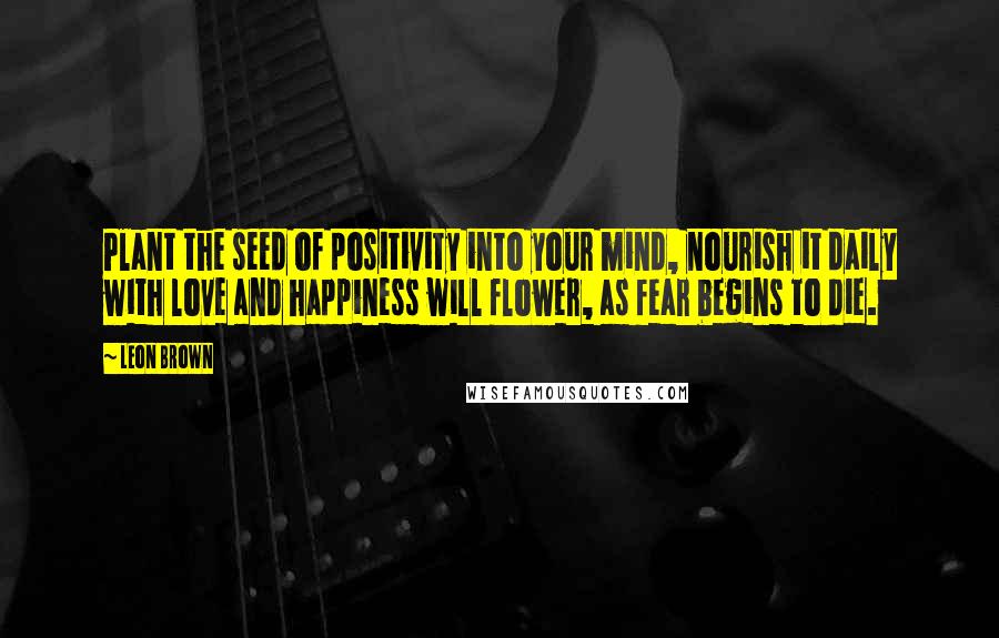 Leon Brown Quotes: Plant the seed of positivity into your mind, nourish it daily with love and happiness will flower, as fear begins to die.