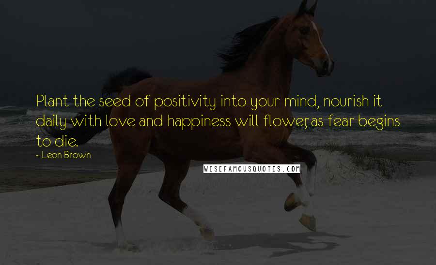 Leon Brown Quotes: Plant the seed of positivity into your mind, nourish it daily with love and happiness will flower, as fear begins to die.