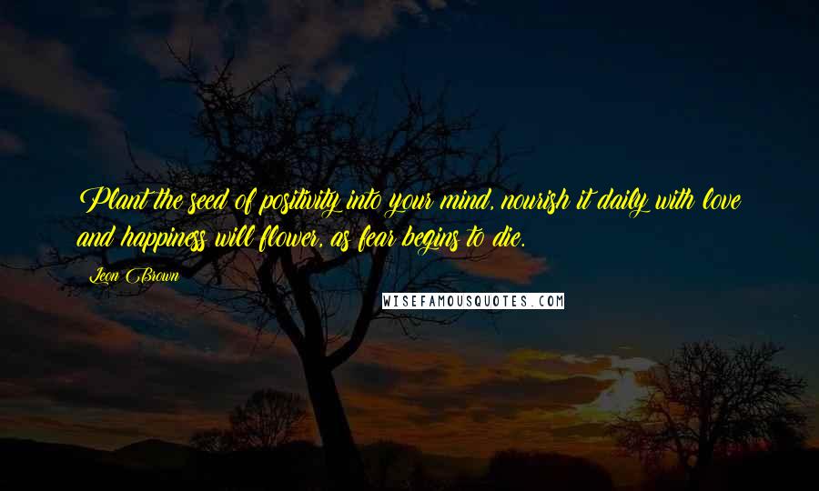 Leon Brown Quotes: Plant the seed of positivity into your mind, nourish it daily with love and happiness will flower, as fear begins to die.