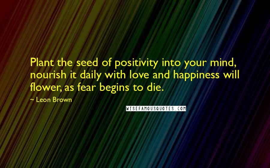 Leon Brown Quotes: Plant the seed of positivity into your mind, nourish it daily with love and happiness will flower, as fear begins to die.