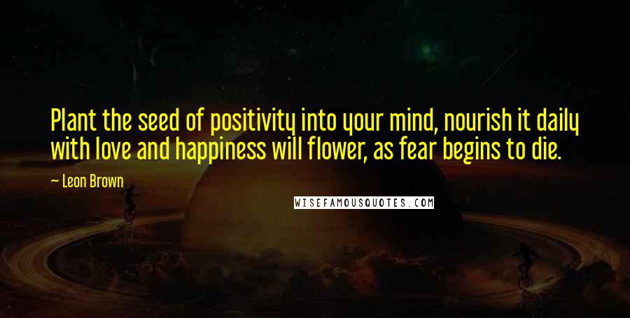 Leon Brown Quotes: Plant the seed of positivity into your mind, nourish it daily with love and happiness will flower, as fear begins to die.