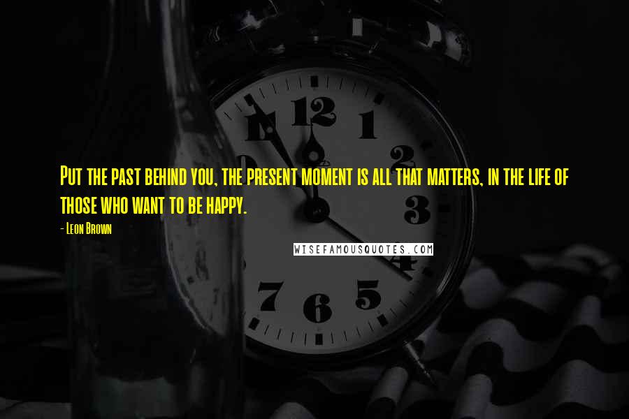 Leon Brown Quotes: Put the past behind you, the present moment is all that matters, in the life of those who want to be happy.