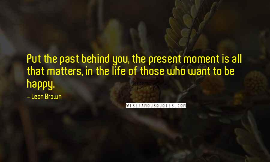 Leon Brown Quotes: Put the past behind you, the present moment is all that matters, in the life of those who want to be happy.