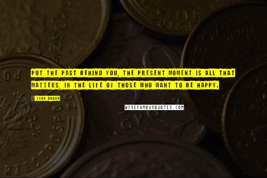 Leon Brown Quotes: Put the past behind you, the present moment is all that matters, in the life of those who want to be happy.