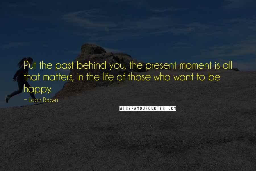 Leon Brown Quotes: Put the past behind you, the present moment is all that matters, in the life of those who want to be happy.