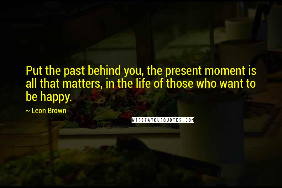 Leon Brown Quotes: Put the past behind you, the present moment is all that matters, in the life of those who want to be happy.