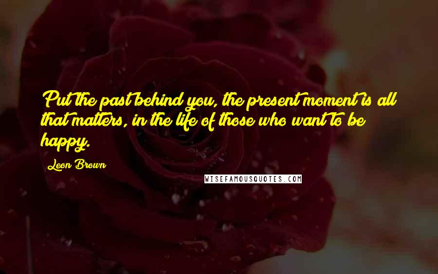 Leon Brown Quotes: Put the past behind you, the present moment is all that matters, in the life of those who want to be happy.