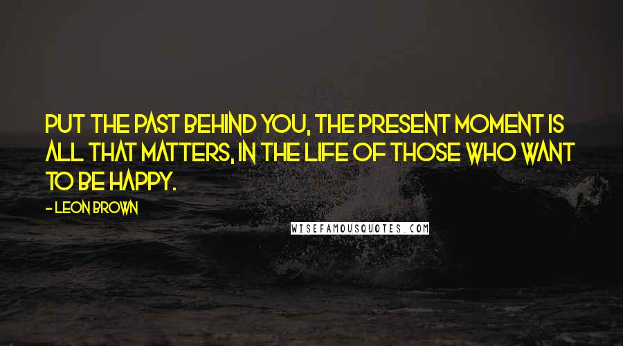 Leon Brown Quotes: Put the past behind you, the present moment is all that matters, in the life of those who want to be happy.