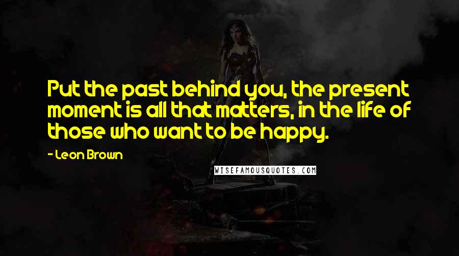 Leon Brown Quotes: Put the past behind you, the present moment is all that matters, in the life of those who want to be happy.