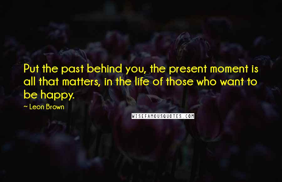 Leon Brown Quotes: Put the past behind you, the present moment is all that matters, in the life of those who want to be happy.