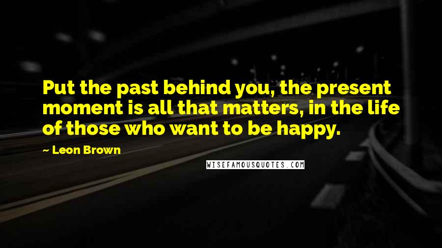 Leon Brown Quotes: Put the past behind you, the present moment is all that matters, in the life of those who want to be happy.