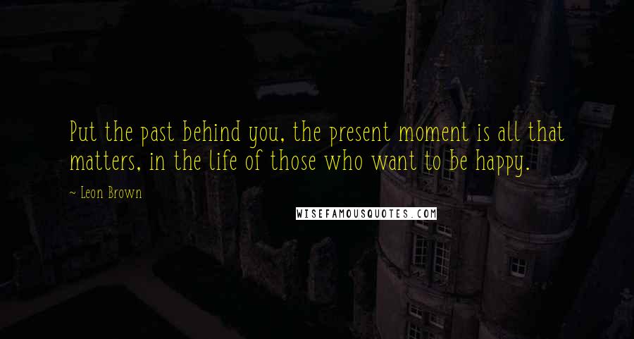 Leon Brown Quotes: Put the past behind you, the present moment is all that matters, in the life of those who want to be happy.