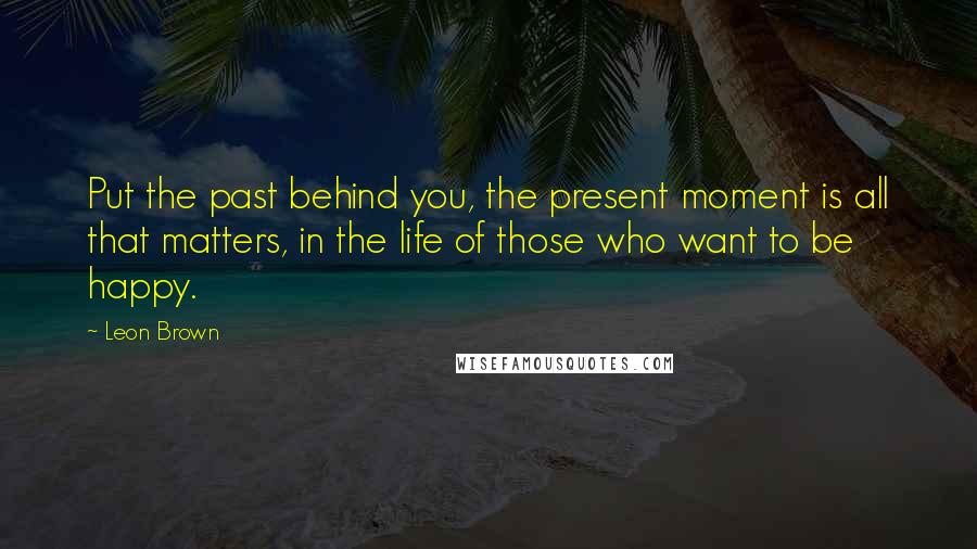 Leon Brown Quotes: Put the past behind you, the present moment is all that matters, in the life of those who want to be happy.