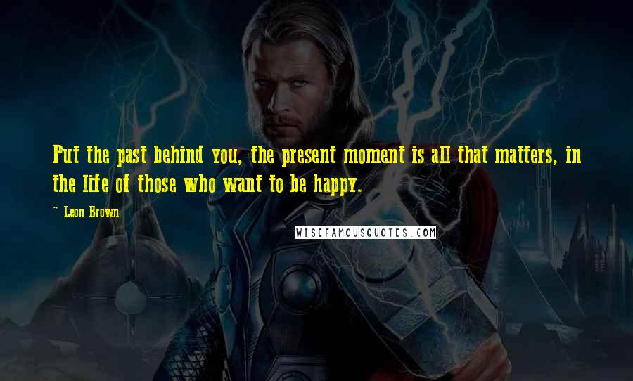 Leon Brown Quotes: Put the past behind you, the present moment is all that matters, in the life of those who want to be happy.