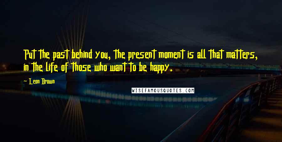 Leon Brown Quotes: Put the past behind you, the present moment is all that matters, in the life of those who want to be happy.