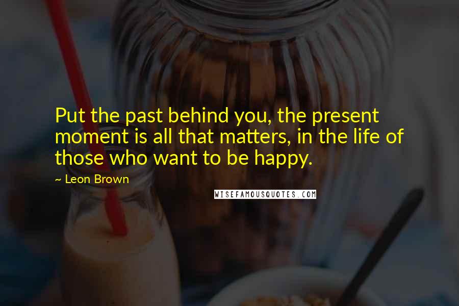 Leon Brown Quotes: Put the past behind you, the present moment is all that matters, in the life of those who want to be happy.