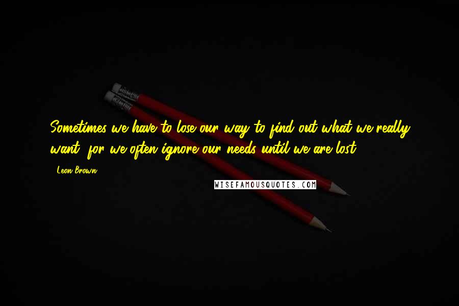 Leon Brown Quotes: Sometimes we have to lose our way to find out what we really want, for we often ignore our needs until we are lost.
