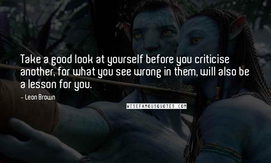 Leon Brown Quotes: Take a good look at yourself before you criticise another, for what you see wrong in them, will also be a lesson for you.