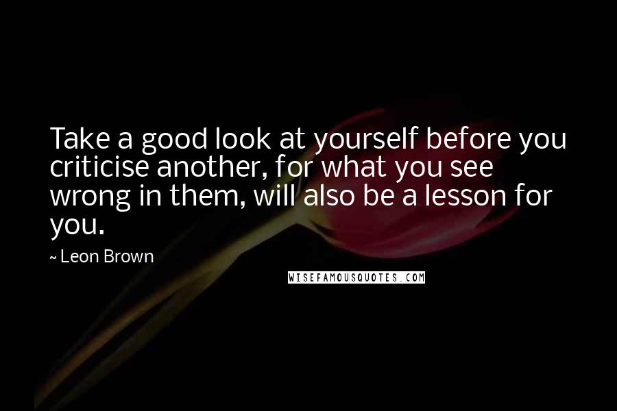 Leon Brown Quotes: Take a good look at yourself before you criticise another, for what you see wrong in them, will also be a lesson for you.