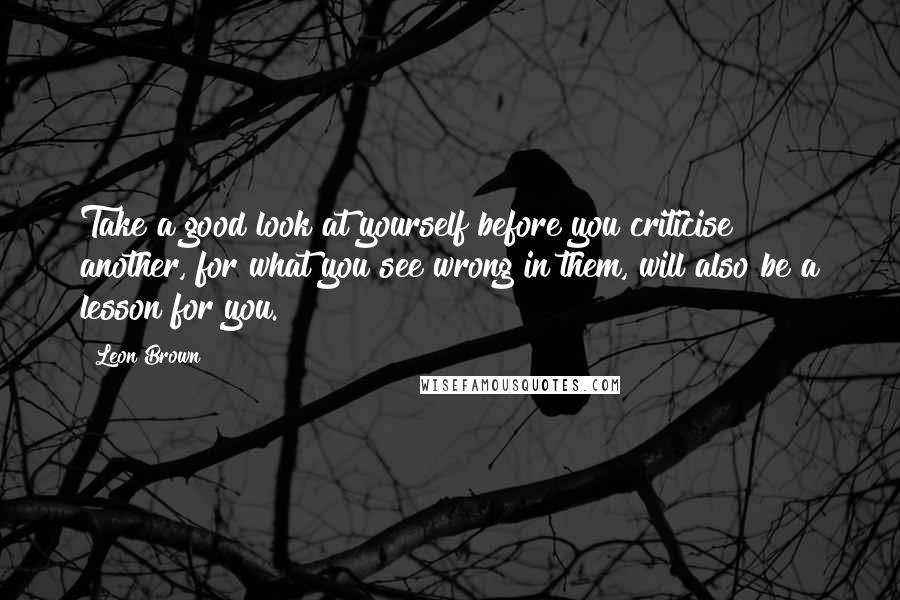 Leon Brown Quotes: Take a good look at yourself before you criticise another, for what you see wrong in them, will also be a lesson for you.