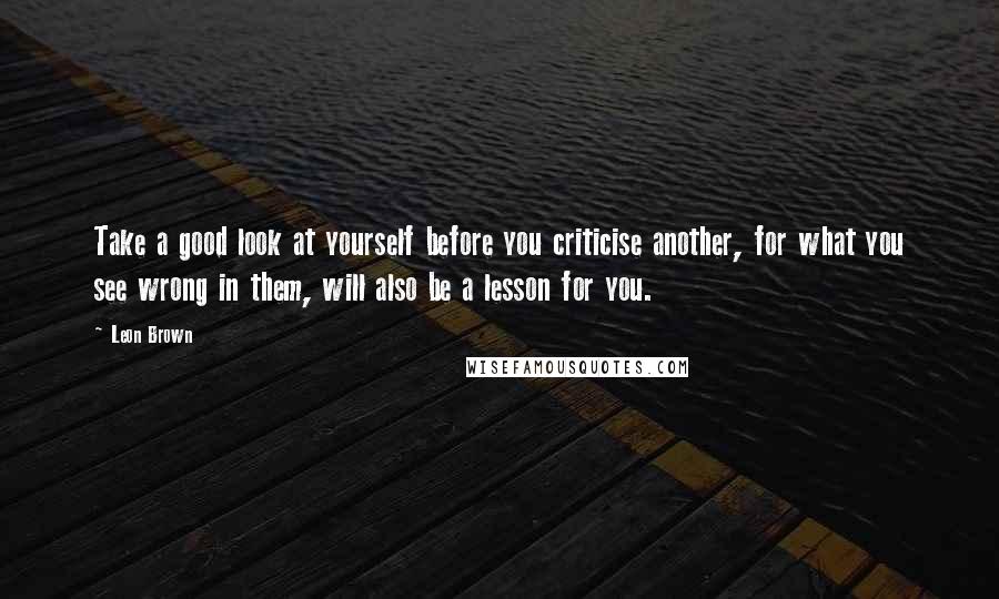 Leon Brown Quotes: Take a good look at yourself before you criticise another, for what you see wrong in them, will also be a lesson for you.