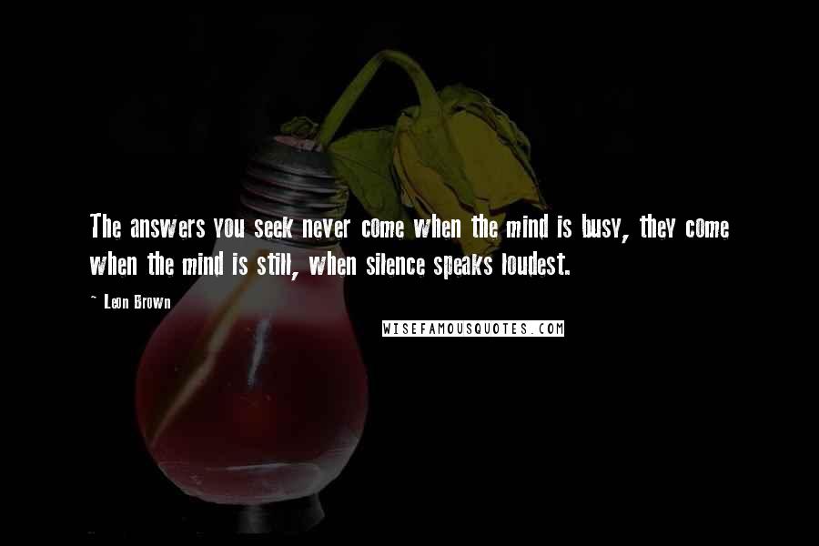 Leon Brown Quotes: The answers you seek never come when the mind is busy, they come when the mind is still, when silence speaks loudest.