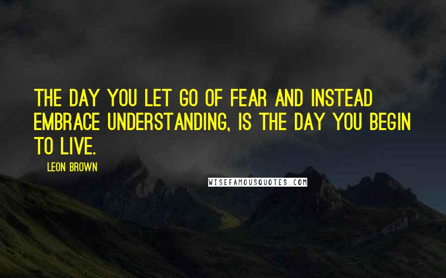 Leon Brown Quotes: The day you let go of fear and instead embrace understanding, is the day you begin to live.