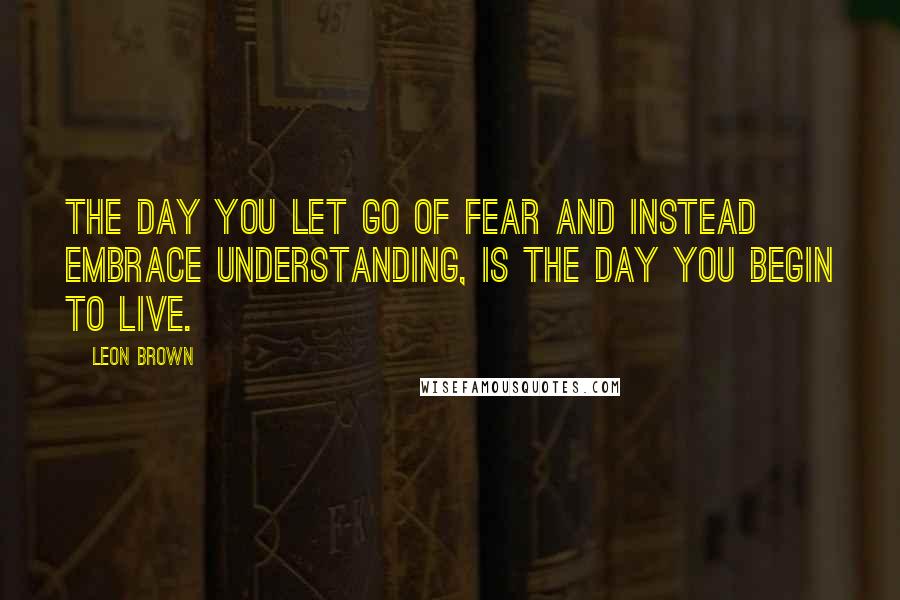 Leon Brown Quotes: The day you let go of fear and instead embrace understanding, is the day you begin to live.