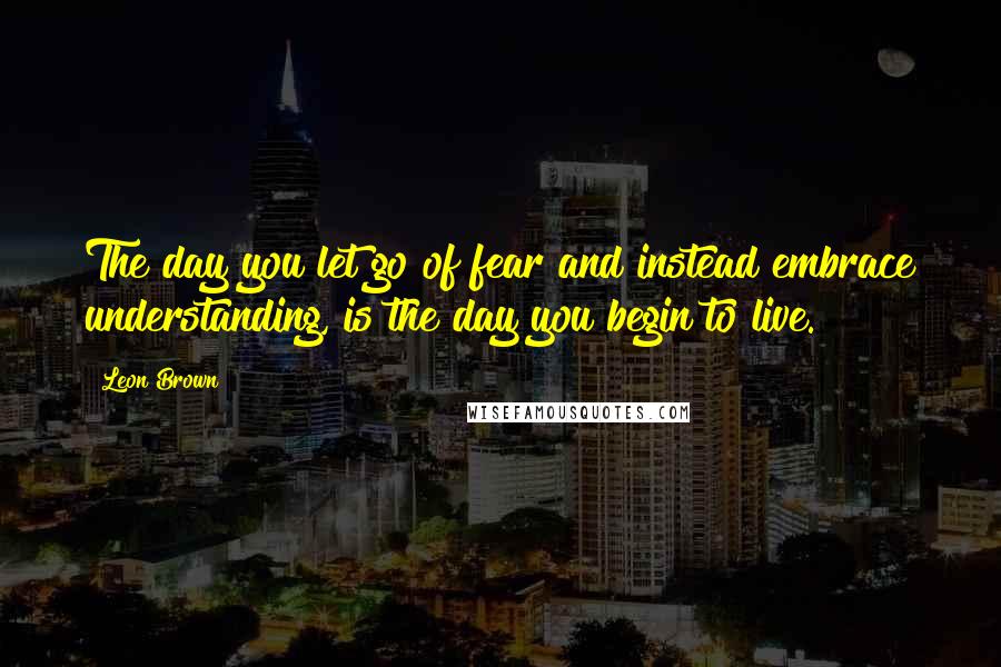 Leon Brown Quotes: The day you let go of fear and instead embrace understanding, is the day you begin to live.