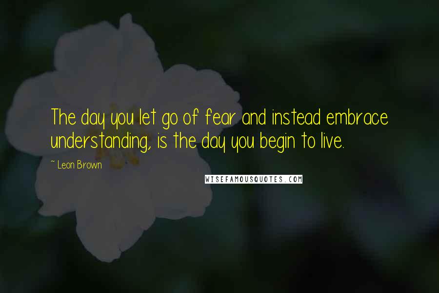 Leon Brown Quotes: The day you let go of fear and instead embrace understanding, is the day you begin to live.