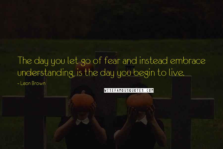 Leon Brown Quotes: The day you let go of fear and instead embrace understanding, is the day you begin to live.