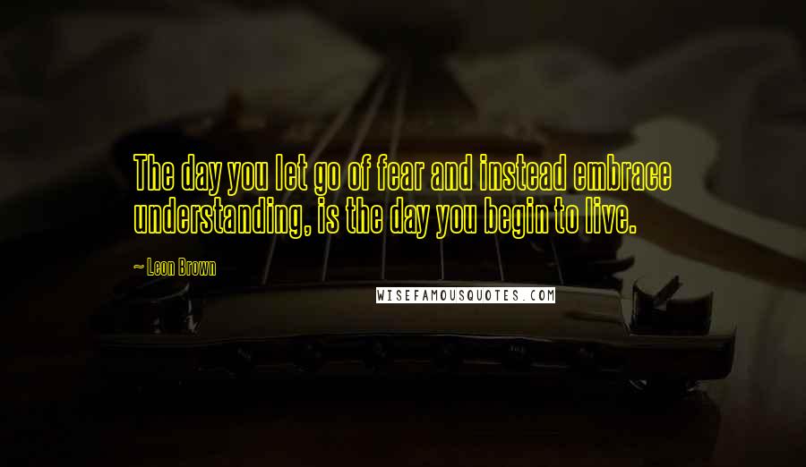 Leon Brown Quotes: The day you let go of fear and instead embrace understanding, is the day you begin to live.