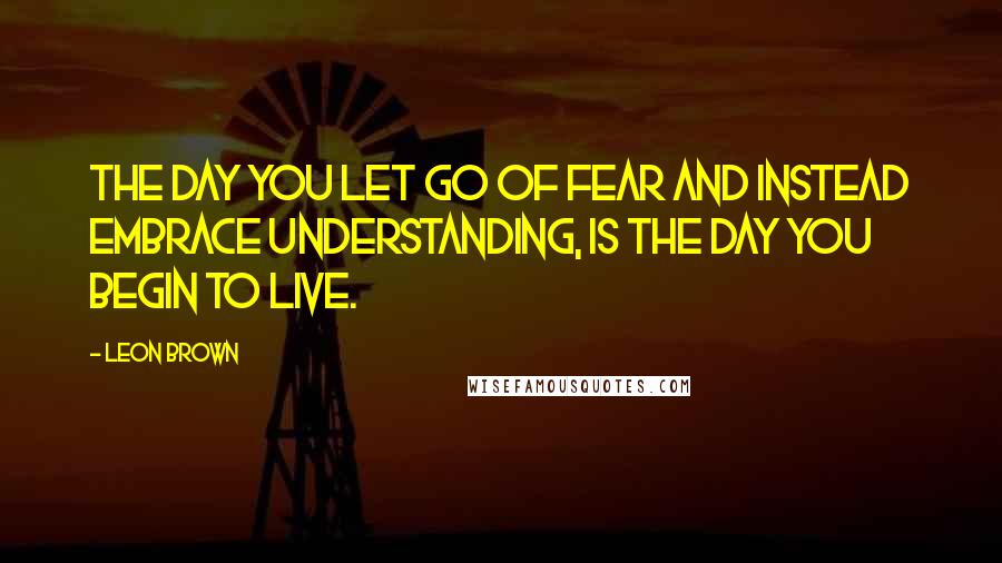 Leon Brown Quotes: The day you let go of fear and instead embrace understanding, is the day you begin to live.