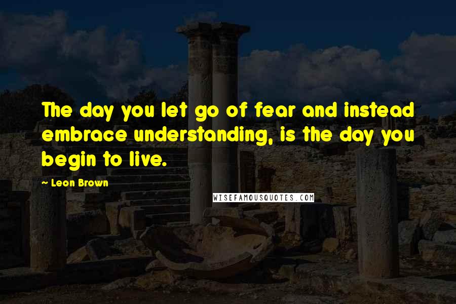 Leon Brown Quotes: The day you let go of fear and instead embrace understanding, is the day you begin to live.