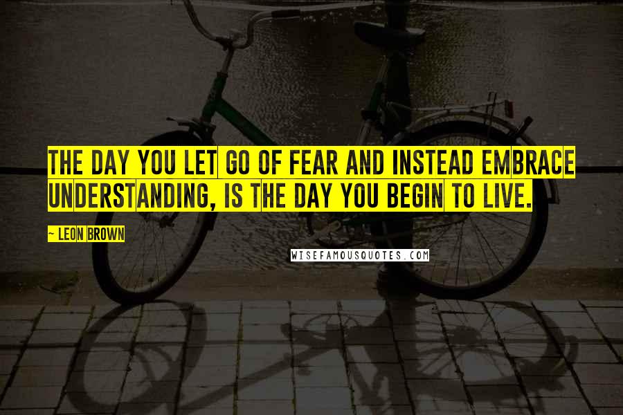 Leon Brown Quotes: The day you let go of fear and instead embrace understanding, is the day you begin to live.