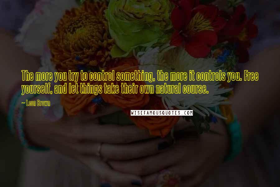 Leon Brown Quotes: The more you try to control something, the more it controls you. Free yourself, and let things take their own natural course.