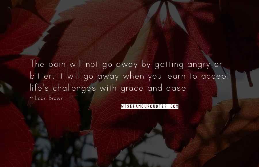 Leon Brown Quotes: The pain will not go away by getting angry or bitter, it will go away when you learn to accept life's challenges with grace and ease