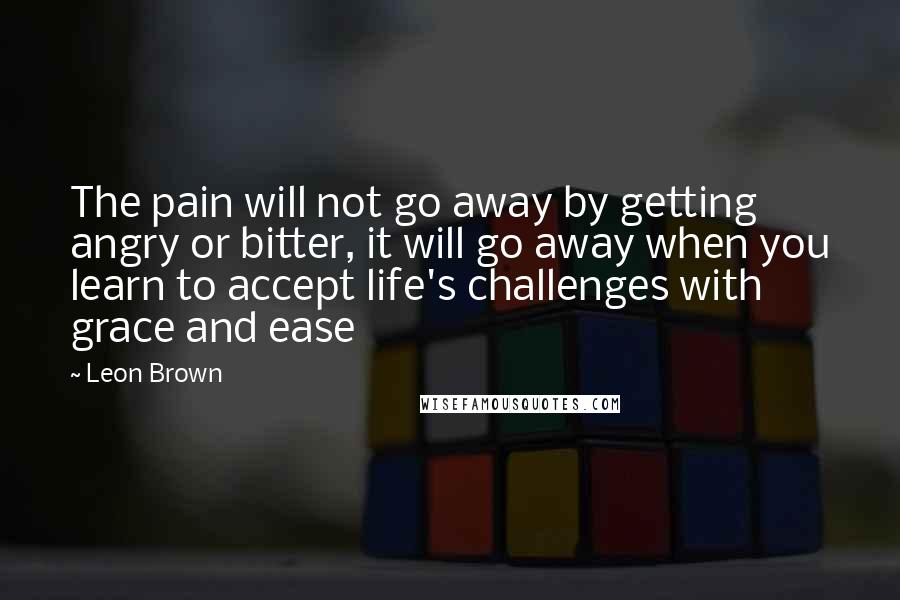 Leon Brown Quotes: The pain will not go away by getting angry or bitter, it will go away when you learn to accept life's challenges with grace and ease