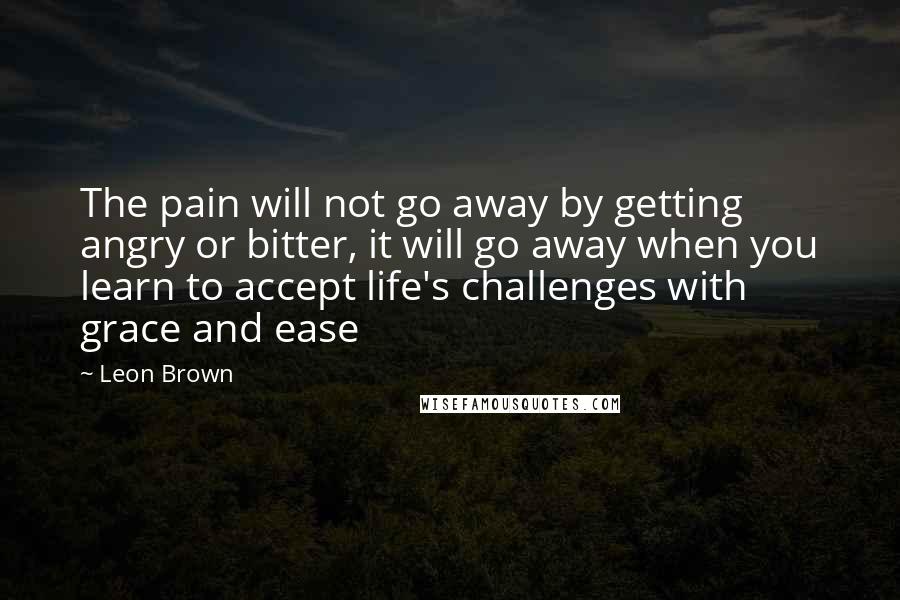 Leon Brown Quotes: The pain will not go away by getting angry or bitter, it will go away when you learn to accept life's challenges with grace and ease