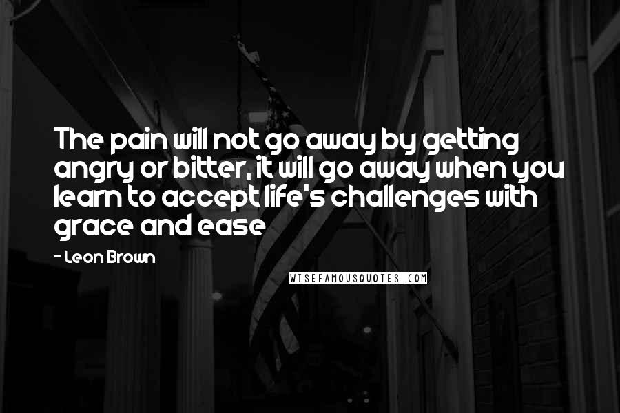 Leon Brown Quotes: The pain will not go away by getting angry or bitter, it will go away when you learn to accept life's challenges with grace and ease