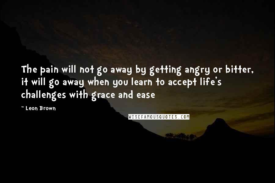 Leon Brown Quotes: The pain will not go away by getting angry or bitter, it will go away when you learn to accept life's challenges with grace and ease