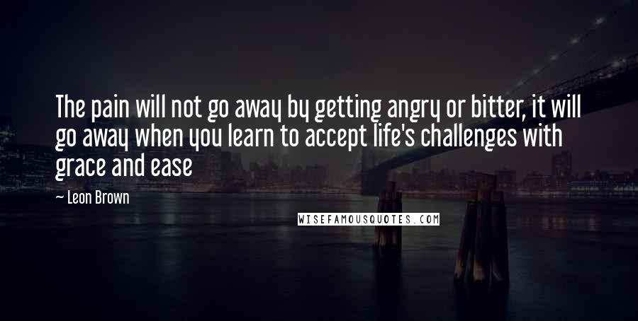 Leon Brown Quotes: The pain will not go away by getting angry or bitter, it will go away when you learn to accept life's challenges with grace and ease