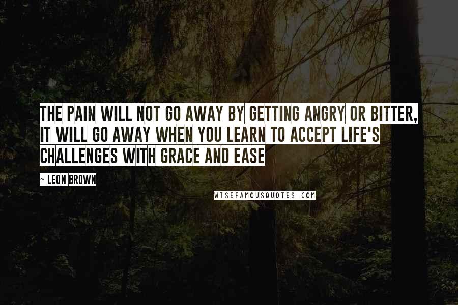 Leon Brown Quotes: The pain will not go away by getting angry or bitter, it will go away when you learn to accept life's challenges with grace and ease