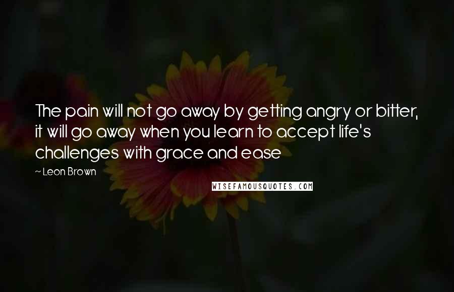 Leon Brown Quotes: The pain will not go away by getting angry or bitter, it will go away when you learn to accept life's challenges with grace and ease